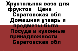  Хрустальная ваза для фруктов › Цена ­ 200 - Саратовская обл. Домашняя утварь и предметы быта » Посуда и кухонные принадлежности   . Саратовская обл.